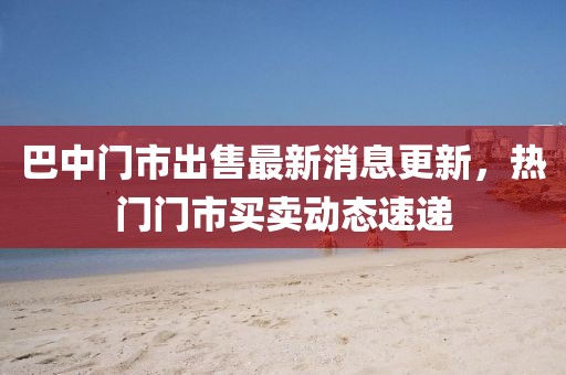 巴中门市出售最新消息更新，热门门市买卖动态速递
