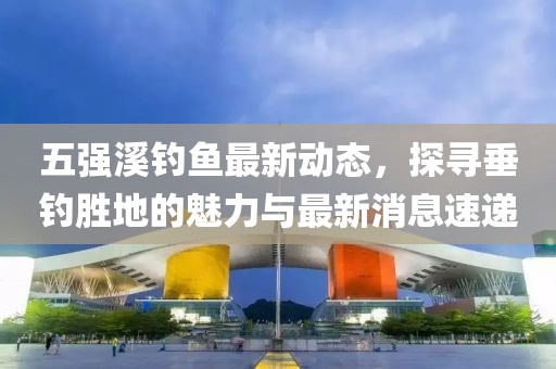 五强溪钓鱼最新动态，探寻垂钓胜地的魅力与最新消息速递