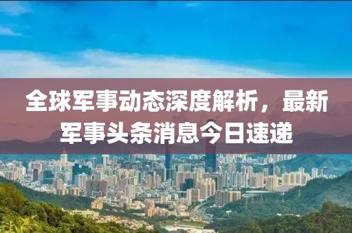 全球军事动态深度解析，最新军事头条消息今日速递