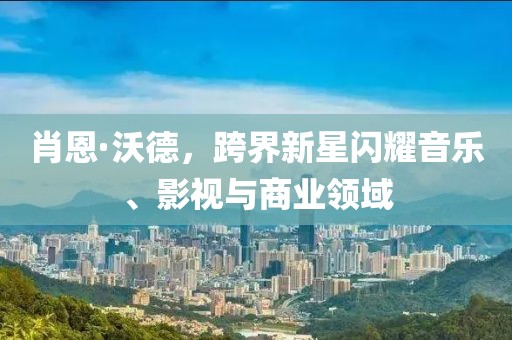 肖恩·沃德，跨界新星闪耀音乐、影视与商业领域