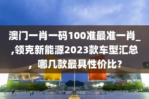 澳门一肖一码100准最准一肖_,领克新能源2023款车型汇总，哪几款最具性价比？