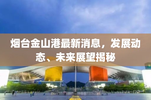 烟台金山港最新消息，发展动态、未来展望揭秘