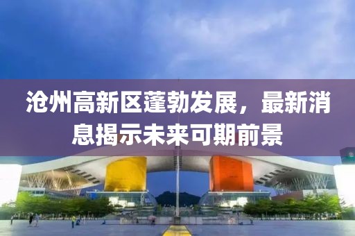 沧州高新区蓬勃发展，最新消息揭示未来可期前景