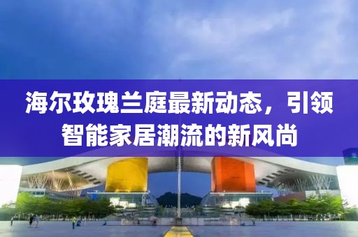 海尔玫瑰兰庭最新动态，引领智能家居潮流的新风尚