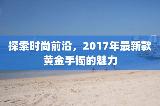探索时尚前沿，2017年最新款黄金手镯的魅力