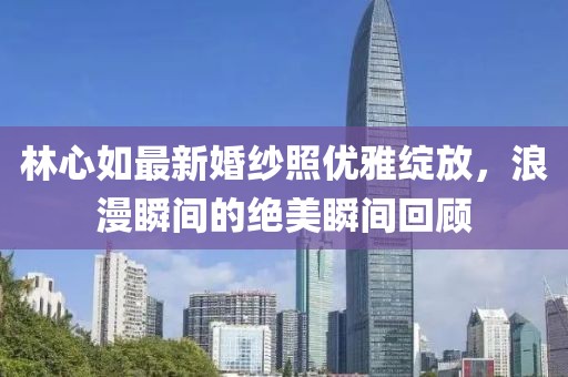 林心如最新婚纱照优雅绽放，浪漫瞬间的绝美瞬间回顾