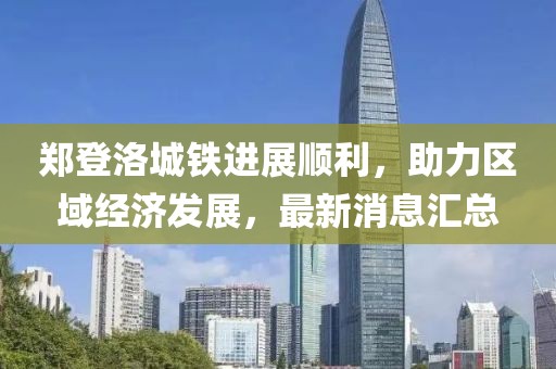 郑登洛城铁进展顺利，助力区域经济发展，最新消息汇总