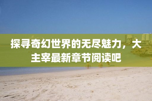探寻奇幻世界的无尽魅力，大主宰最新章节阅读吧