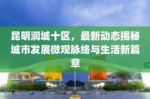 昆明润城十区，最新动态揭秘城市发展微观脉络与生活新篇章