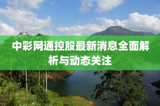中彩网通控股最新消息全面解析与动态关注