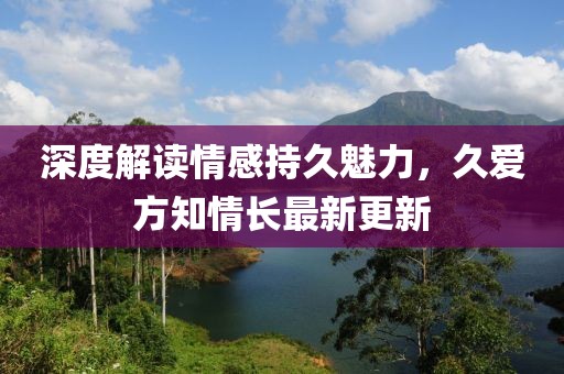 深度解读情感持久魅力，久爱方知情长最新更新