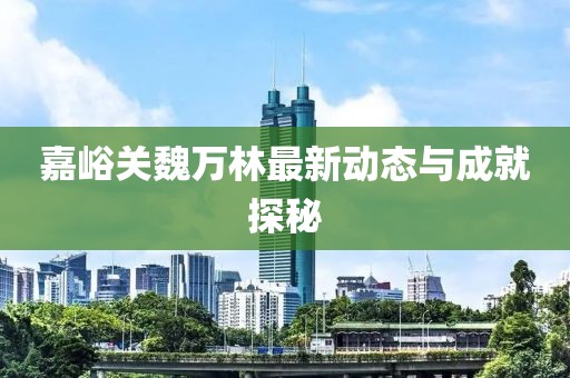嘉峪关魏万林最新动态与成就探秘