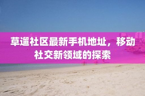 草遛社区最新手机地址，移动社交新领域的探索