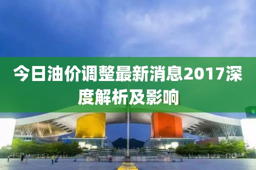 今日油价调整最新消息2017深度解析及影响