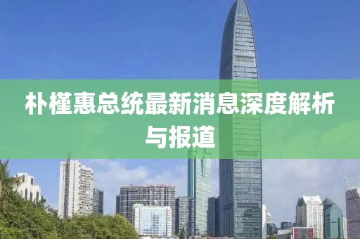 朴槿惠总统最新消息深度解析与报道