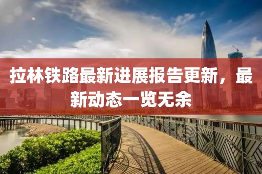 拉林铁路最新进展报告更新，最新动态一览无余