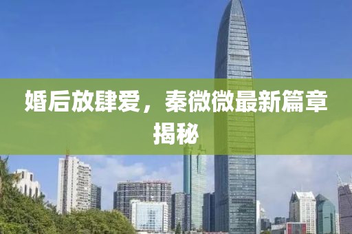 婚后放肆爱，秦微微最新篇章揭秘
