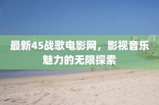 最新45战歌电影网，影视音乐魅力的无限探索