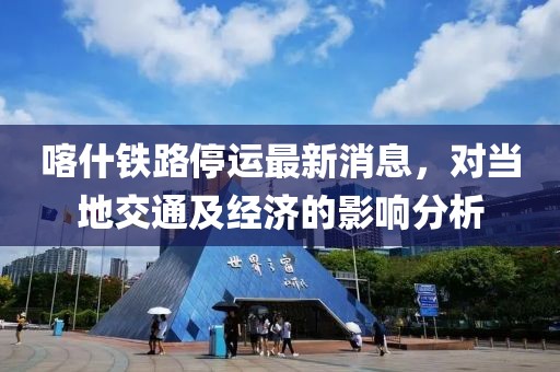 喀什铁路停运最新消息，对当地交通及经济的影响分析