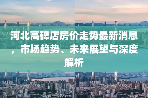 河北高碑店房价走势最新消息，市场趋势、未来展望与深度解析