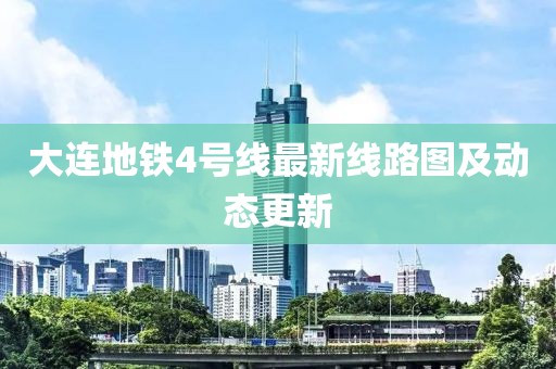 大连地铁4号线最新线路图及动态更新