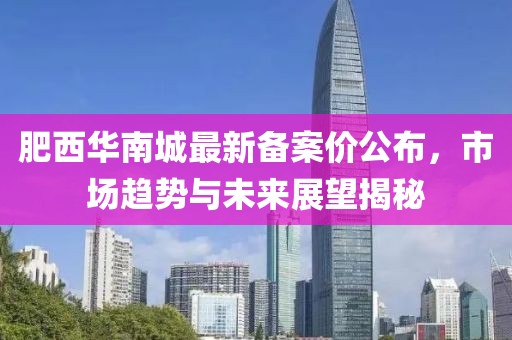 肥西华南城最新备案价公布，市场趋势与未来展望揭秘