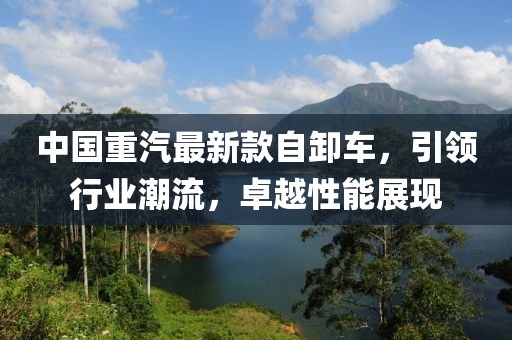 中国重汽最新款自卸车，引领行业潮流，卓越性能展现