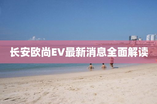 长安欧尚EV最新消息全面解读