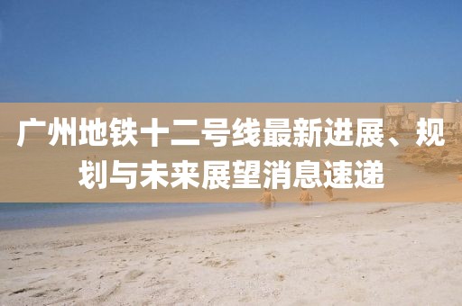 广州地铁十二号线最新进展、规划与未来展望消息速递