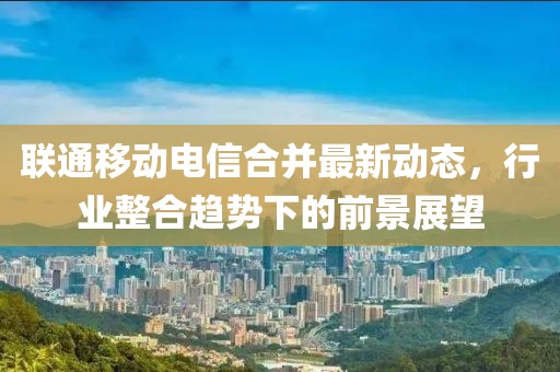 联通移动电信合并最新动态，行业整合趋势下的前景展望
