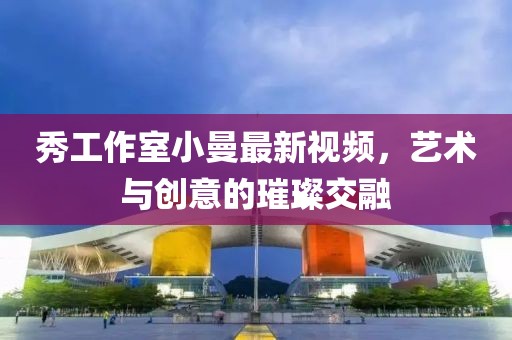 秀工作室小曼最新视频，艺术与创意的璀璨交融