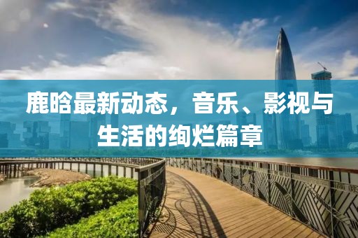 鹿晗最新动态，音乐、影视与生活的绚烂篇章