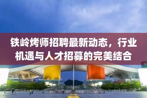 铁岭烤师招聘最新动态，行业机遇与人才招募的完美结合