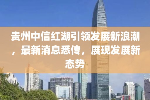 贵州中信红湖引领发展新浪潮，最新消息悉传，展现发展新态势