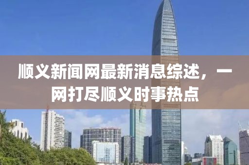 顺义新闻网最新消息综述，一网打尽顺义时事热点