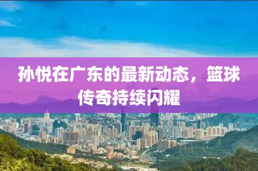 孙悦在广东的最新动态，篮球传奇持续闪耀