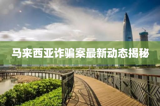 马来西亚诈骗案最新动态揭秘