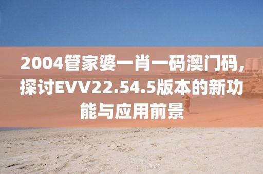 2004管家婆一肖一码澳门码,探讨EVV22.54.5版本的新功能与应用前景