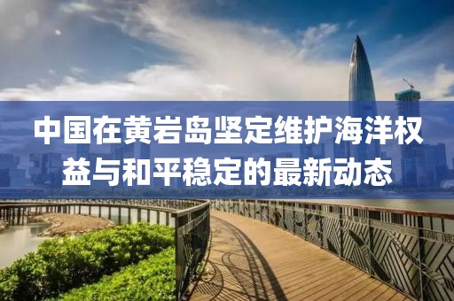 中国在黄岩岛坚定维护海洋权益与和平稳定的最新动态