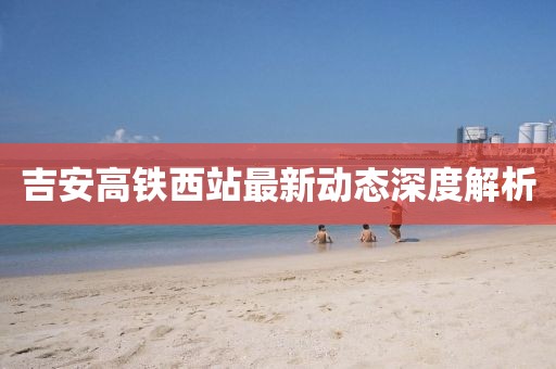 吉安高铁西站最新动态深度解析