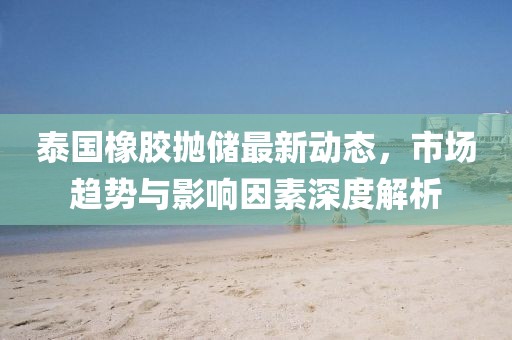 泰国橡胶抛储最新动态，市场趋势与影响因素深度解析