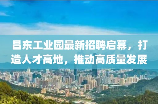 昌东工业园最新招聘启幕，打造人才高地，推动高质量发展