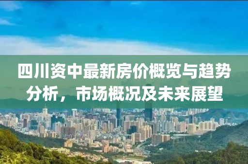 四川资中最新房价概览与趋势分析，市场概况及未来展望