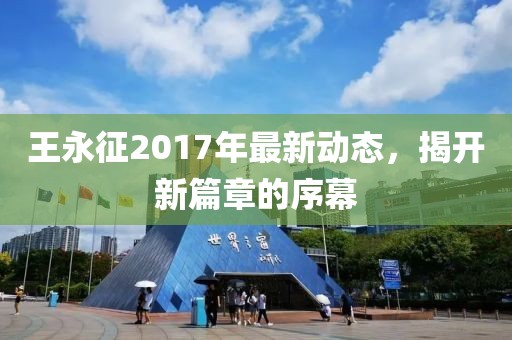 王永征2017年最新动态，揭开新篇章的序幕
