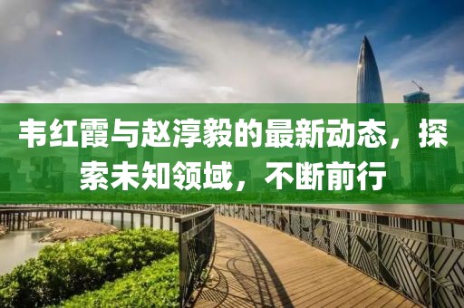 韦红霞与赵淳毅的最新动态，探索未知领域，不断前行