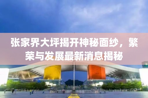 张家界大坪揭开神秘面纱，繁荣与发展最新消息揭秘