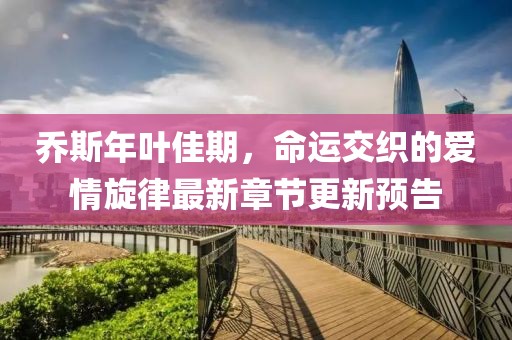 乔斯年叶佳期，命运交织的爱情旋律最新章节更新预告