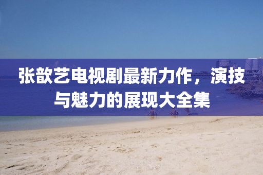张歆艺电视剧最新力作，演技与魅力的展现大全集
