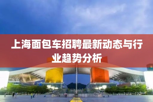 上海面包车招聘最新动态与行业趋势分析