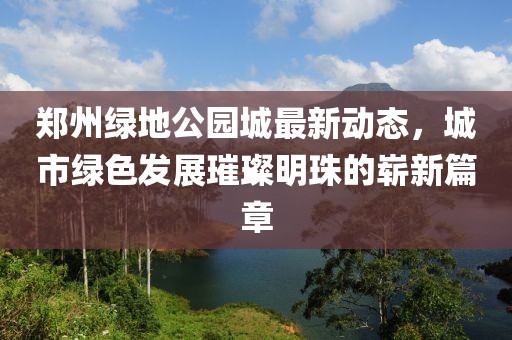 郑州绿地公园城最新动态，城市绿色发展璀璨明珠的崭新篇章
